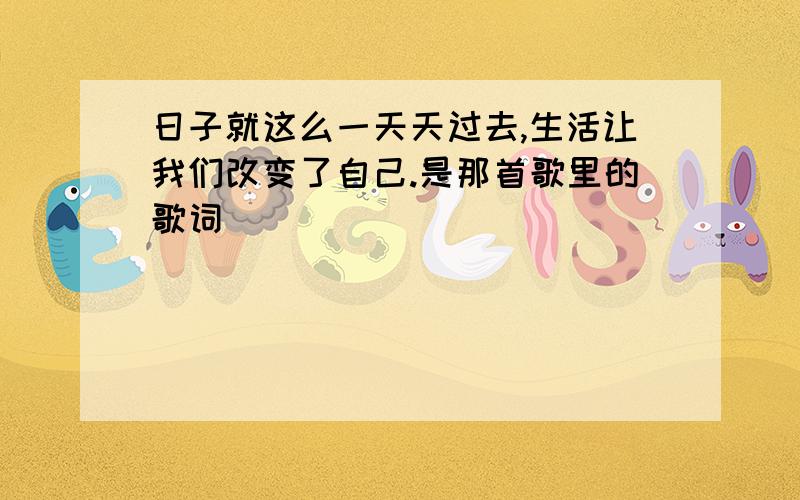 日子就这么一天天过去,生活让我们改变了自己.是那首歌里的歌词