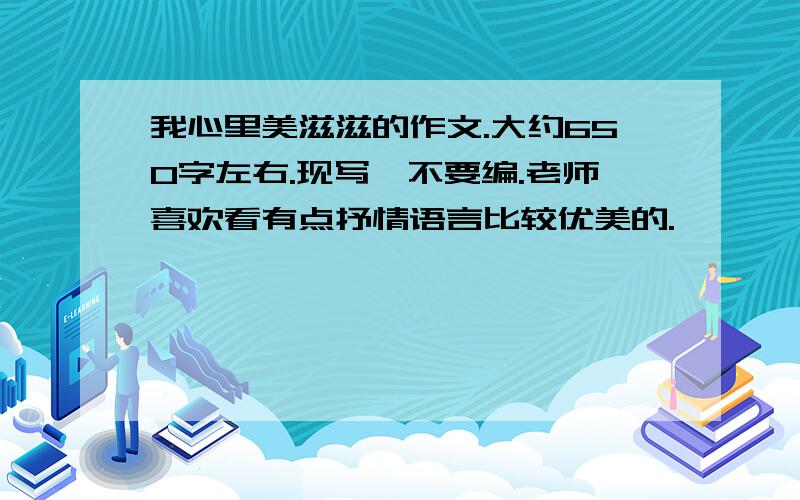 我心里美滋滋的作文.大约650字左右.现写,不要编.老师喜欢看有点抒情语言比较优美的.