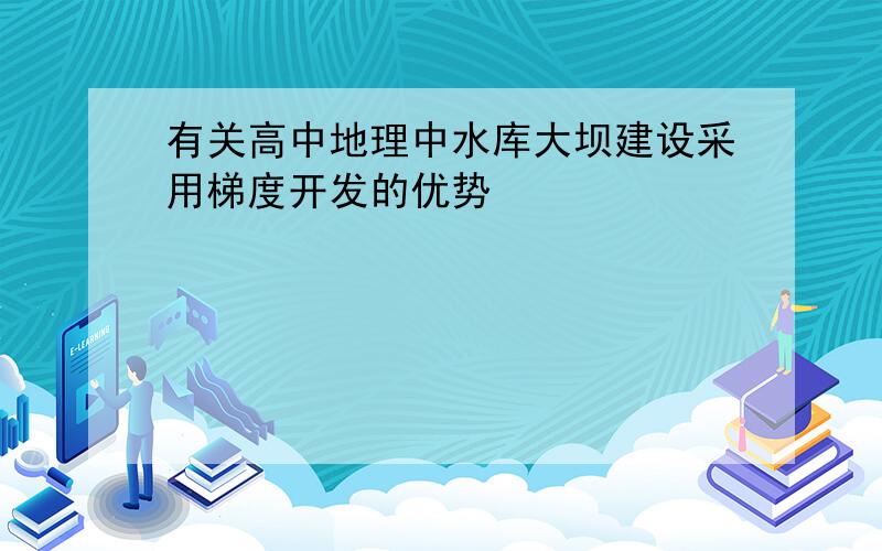 有关高中地理中水库大坝建设采用梯度开发的优势