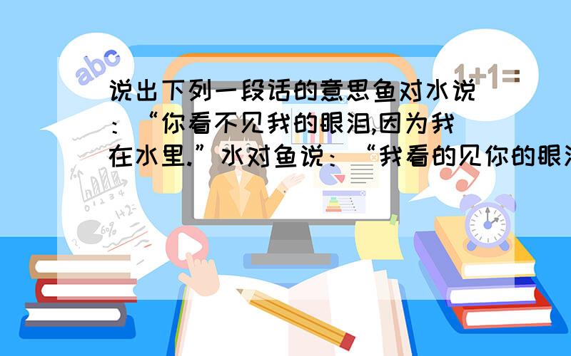 说出下列一段话的意思鱼对水说：“你看不见我的眼泪,因为我在水里.”水对鱼说：“我看的见你的眼泪,因为你在我心里.”