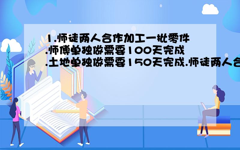 1.师徒两人合作加工一批零件.师傅单独做需要100天完成.土地单独做需要150天完成.师徒两人合干50天后.徒弟加工剩下