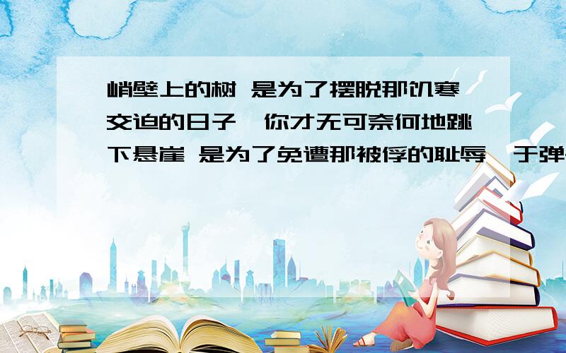 峭壁上的树 是为了摆脱那饥寒交迫的日子,你才无可奈何地跳下悬崖 是为了免遭那被俘的耻辱,于弹尽粮绝之后你才义无反顾地投落