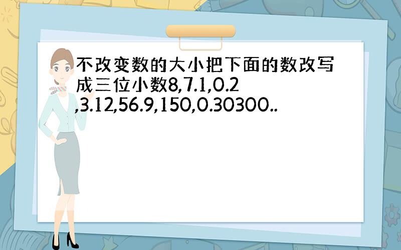 不改变数的大小把下面的数改写成三位小数8,7.1,0.2,3.12,56.9,150,0.30300..