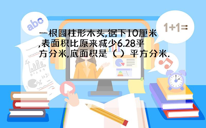 一根圆柱形木头,锯下10厘米,表面积比原来减少6.28平方分米,底面积是（ ）平方分米.