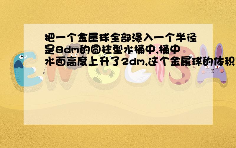 把一个金属球全部浸入一个半径是8dm的圆柱型水桶中,桶中水面高度上升了2dm,这个金属球的体积是多少