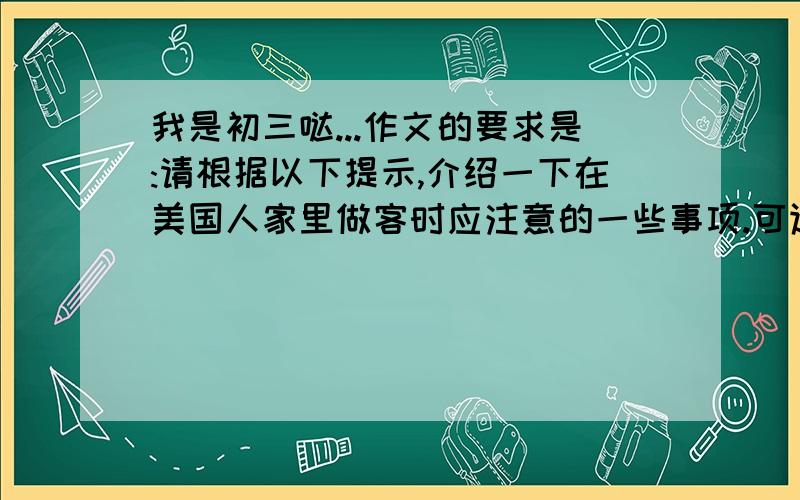 我是初三哒...作文的要求是:请根据以下提示,介绍一下在美国人家里做客时应注意的一些事项.可适当发挥,词数100左右.1