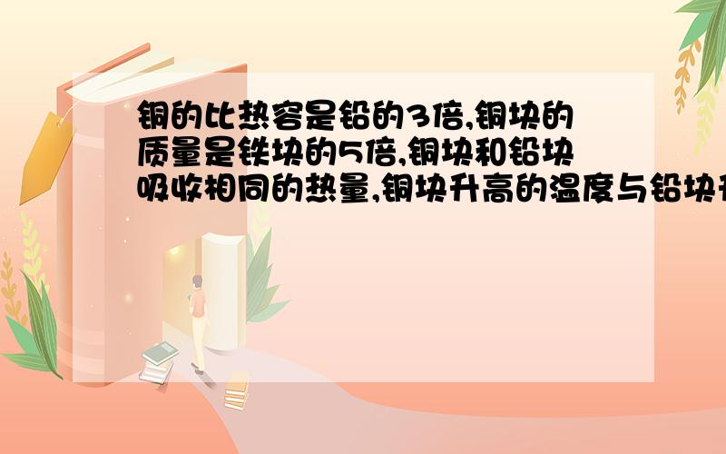 铜的比热容是铅的3倍,铜块的质量是铁块的5倍,铜块和铅块吸收相同的热量,铜块升高的温度与铅块升高