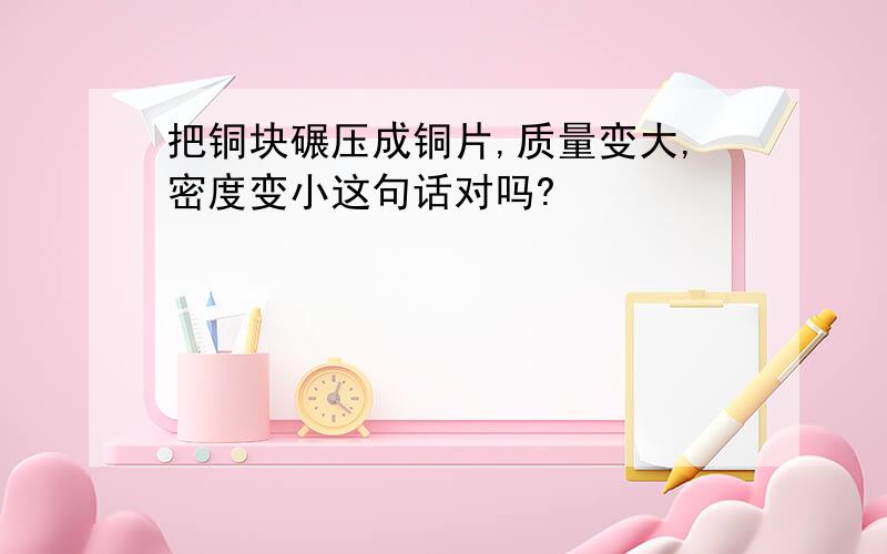 把铜块碾压成铜片,质量变大,密度变小这句话对吗?