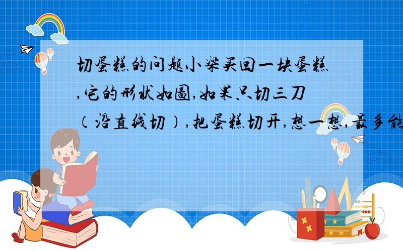 切蛋糕的问题小梁买回一块蛋糕,它的形状如图,如果只切三刀（沿直线切）,把蛋糕切开,想一想,最多能切成多少块?该怎样切?（