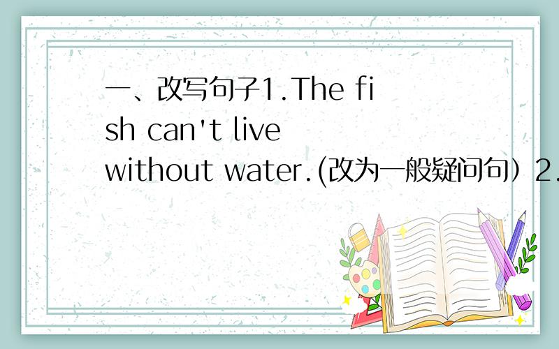 一、改写句子1.The fish can't live without water.(改为一般疑问句）2.He will