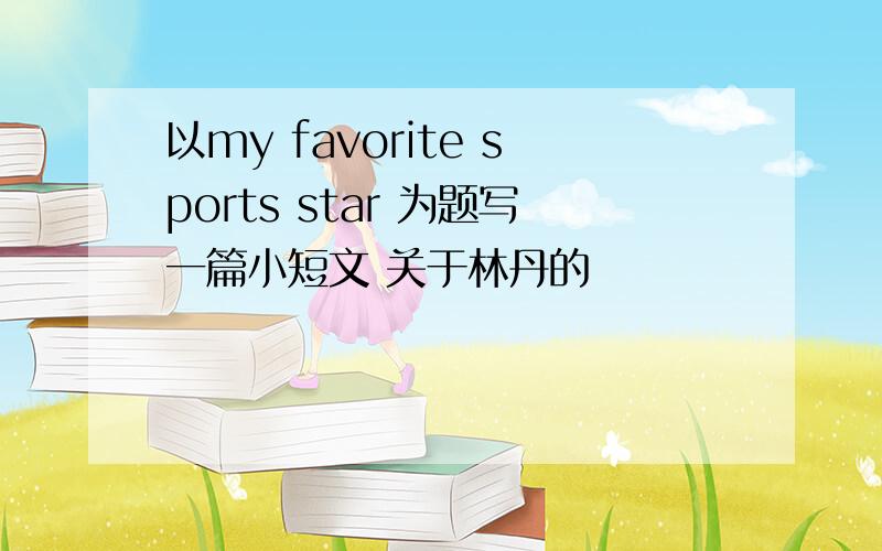 以my favorite sports star 为题写一篇小短文 关于林丹的