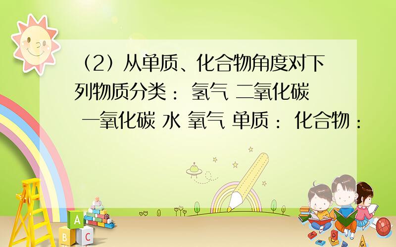 （2）从单质、化合物角度对下列物质分类： 氢气 二氧化碳 一氧化碳 水 氧气 单质： 化合物：