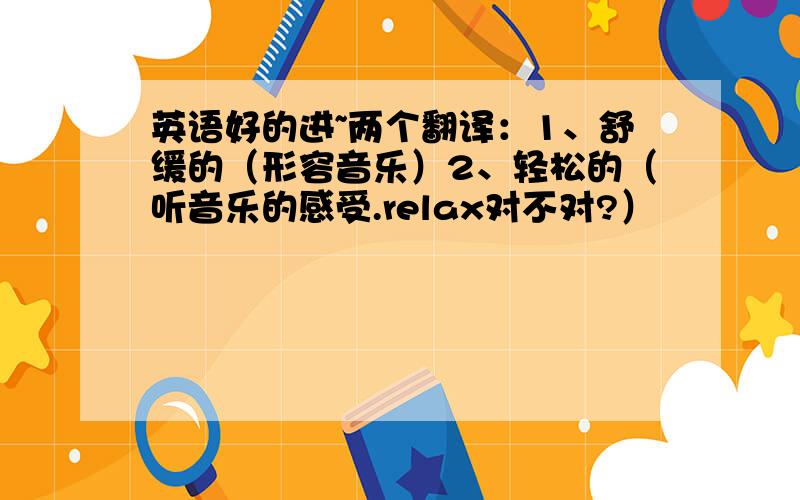 英语好的进~两个翻译：1、舒缓的（形容音乐）2、轻松的（听音乐的感受.relax对不对?）