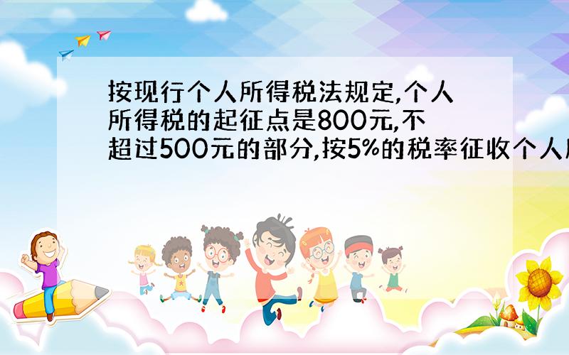 按现行个人所得税法规定,个人所得税的起征点是800元,不超过500元的部分,按5%的税率征收个人所得税;