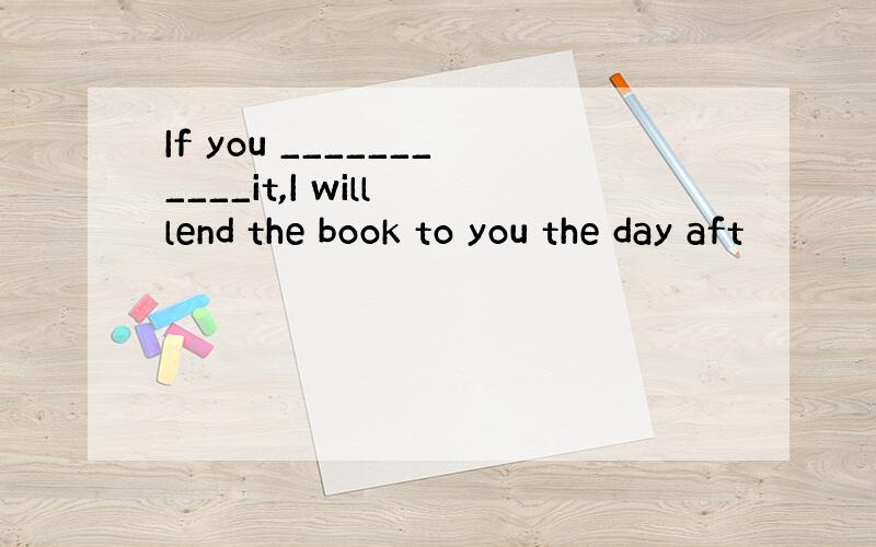 If you ___________it,I will lend the book to you the day aft