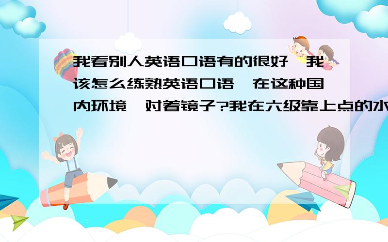 我看别人英语口语有的很好,我该怎么练熟英语口语,在这种国内环境,对着镜子?我在六级靠上点的水平