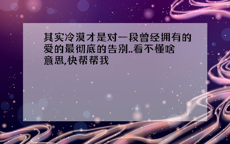 其实冷漠才是对一段曾经拥有的爱的最彻底的告别..看不懂啥意思,快帮帮我