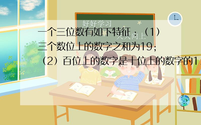 一个三位数有如下特征：（1）三个数位上的数字之和为19；（2）百位上的数字是十位上的数字的1.5倍；（3）个位上的数字比