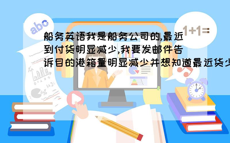 船务英语我是船务公司的,最近到付货明显减少,我要发邮件告诉目的港箱量明显减少并想知道最近货少的原因,并让他们尽量多揽点F