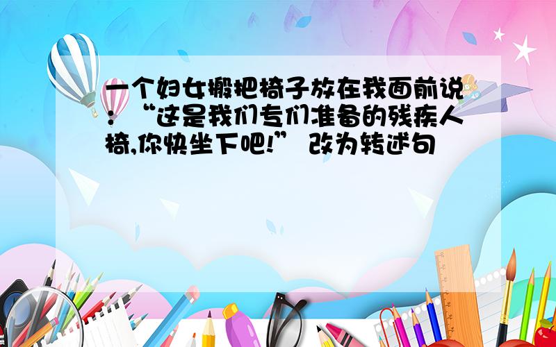 一个妇女搬把椅子放在我面前说：“这是我们专们准备的残疾人椅,你快坐下吧!” 改为转述句