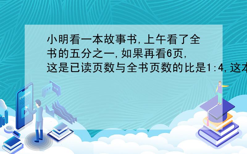 小明看一本故事书,上午看了全书的五分之一,如果再看6页,这是已读页数与全书页数的比是1:4,这本书有几页