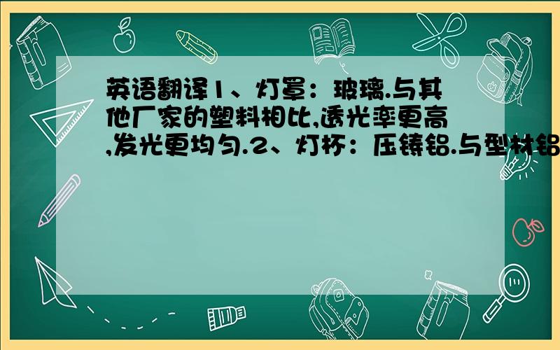 英语翻译1、灯罩：玻璃.与其他厂家的塑料相比,透光率更高,发光更均匀.2、灯杯：压铸铝.与型材铝相比,散热更好、表面光滑