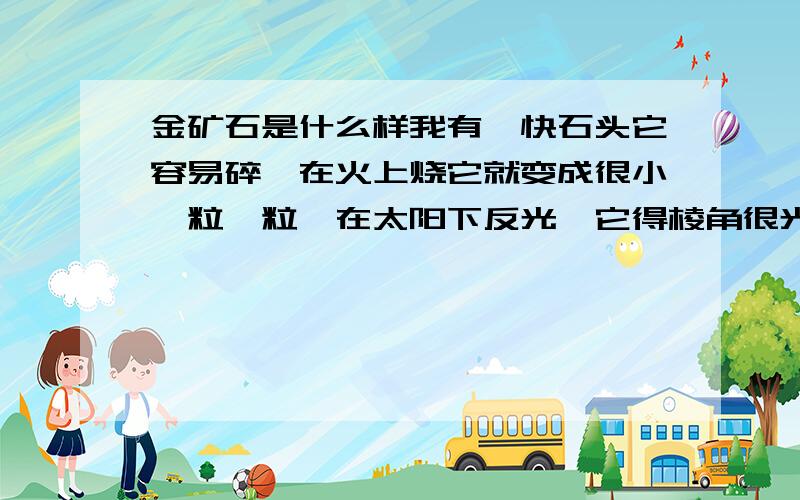 金矿石是什么样我有一快石头它容易碎,在火上烧它就变成很小一粒一粒,在太阳下反光,它得棱角很光滑,颜色跟铝差不多有,谁可以