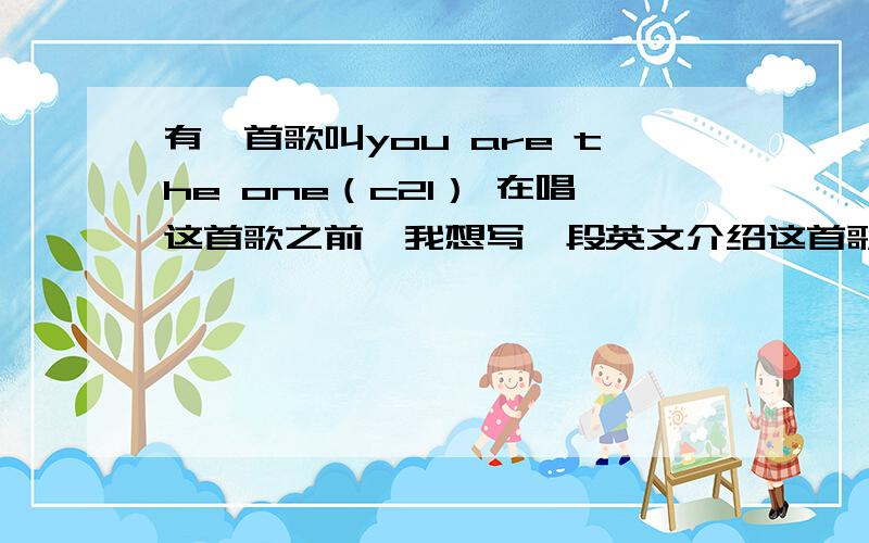 有一首歌叫you are the one（c21） 在唱这首歌之前,我想写一段英文介绍这首歌,三四句话就行,比赛用的,w