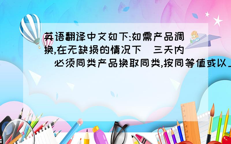 英语翻译中文如下:如需产品调换,在无缺损的情况下(三天内)必须同类产品换取同类,按同等值或以上补差价的原则