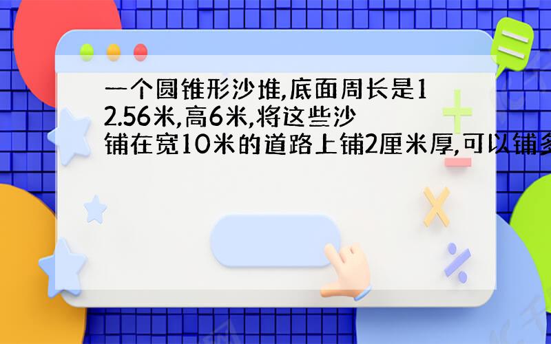 一个圆锥形沙堆,底面周长是12.56米,高6米,将这些沙铺在宽10米的道路上铺2厘米厚,可以铺多少米长?