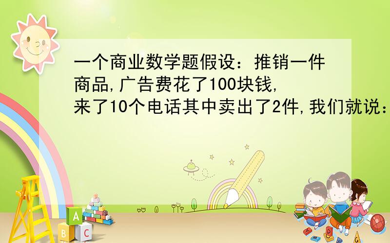 一个商业数学题假设：推销一件商品,广告费花了100块钱,来了10个电话其中卖出了2件,我们就说：来电话的广告成本是10块