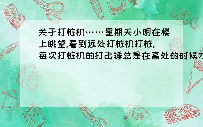 关于打桩机……星期天小明在楼上眺望,看到远处打桩机打桩,每次打桩机的打击锤总是在高处的时候才听到打击声,经过观察发现打桩