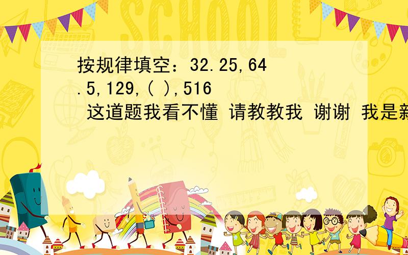 按规律填空：32.25,64.5,129,( ),516 这道题我看不懂 请教教我 谢谢 我是新手 分值还不大呢 请原谅