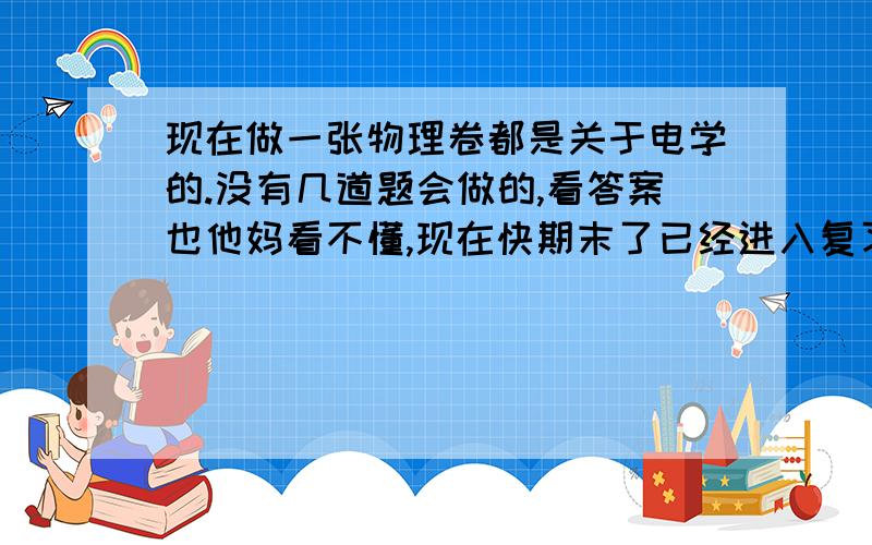 现在做一张物理卷都是关于电学的.没有几道题会做的,看答案也他妈看不懂,现在快期末了已经进入复习阶段了.可电学真感到不会粒