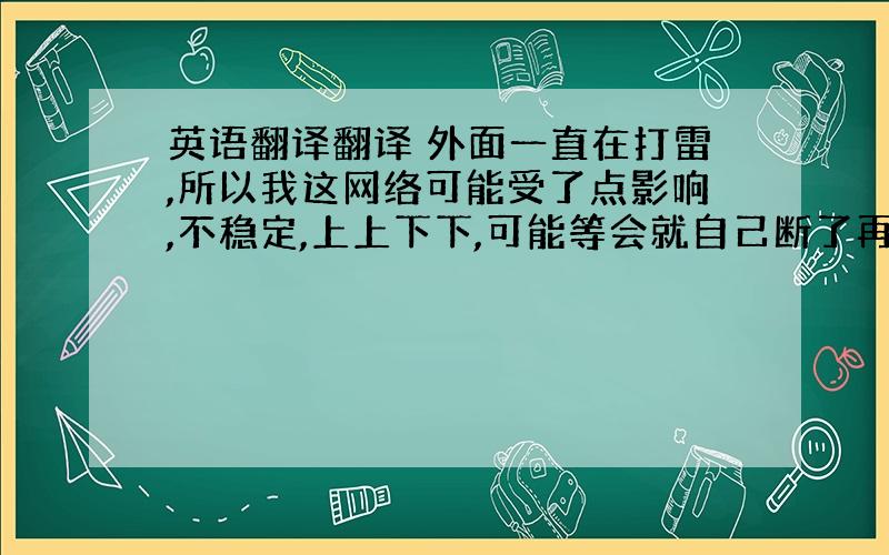 英语翻译翻译 外面一直在打雷,所以我这网络可能受了点影响,不稳定,上上下下,可能等会就自己断了再也上不来了,所以我要是突