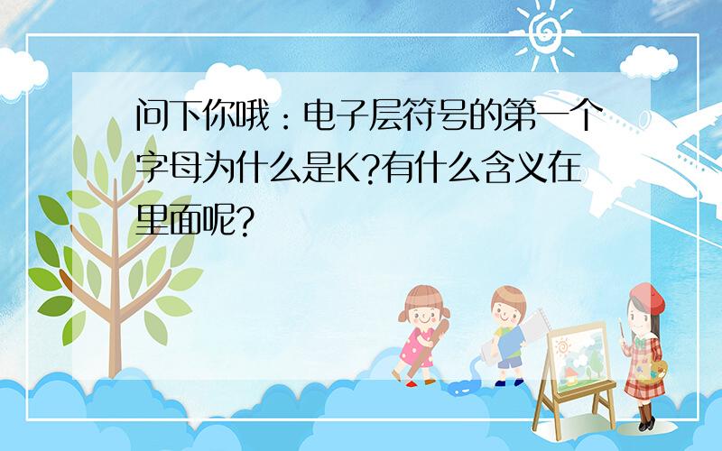 问下你哦：电子层符号的第一个字母为什么是K?有什么含义在里面呢?