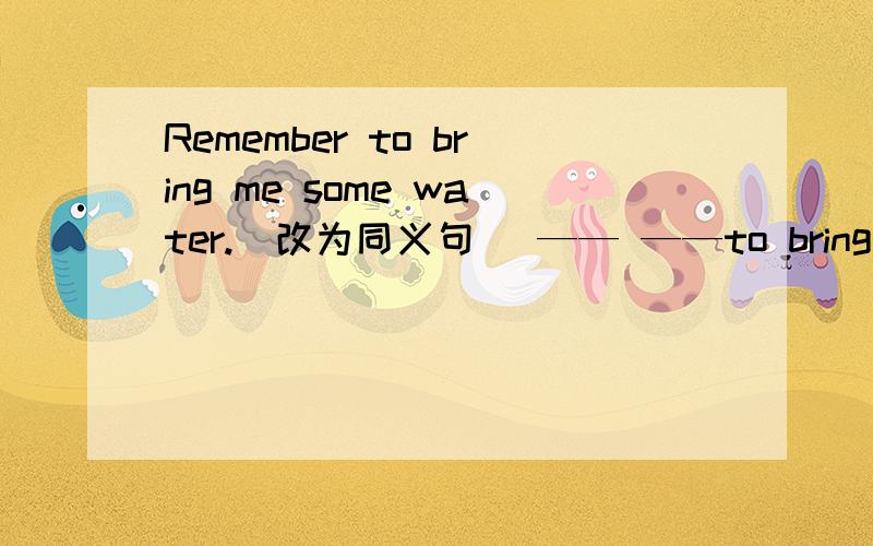 Remember to bring me some water.(改为同义句） —— ——to bring me som