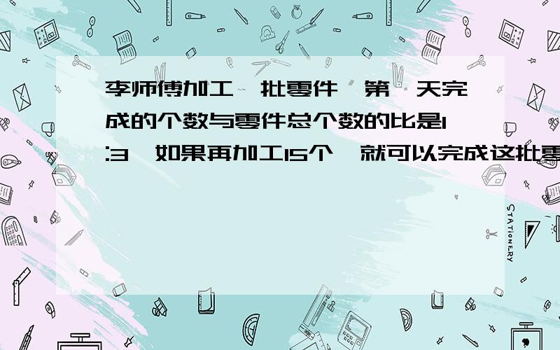 李师傅加工一批零件,第一天完成的个数与零件总个数的比是1:3,如果再加工15个,就可以完成这批零件的一半