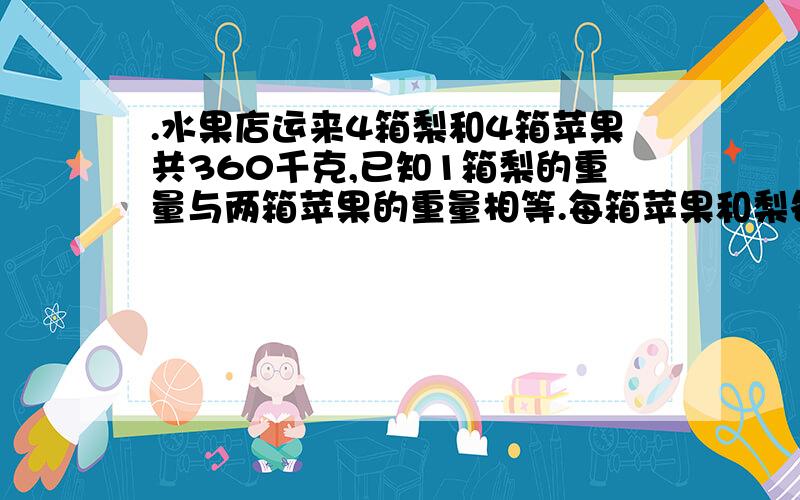 .水果店运来4箱梨和4箱苹果共360千克,已知1箱梨的重量与两箱苹果的重量相等.每箱苹果和梨各多少千克?请列出详细的公式