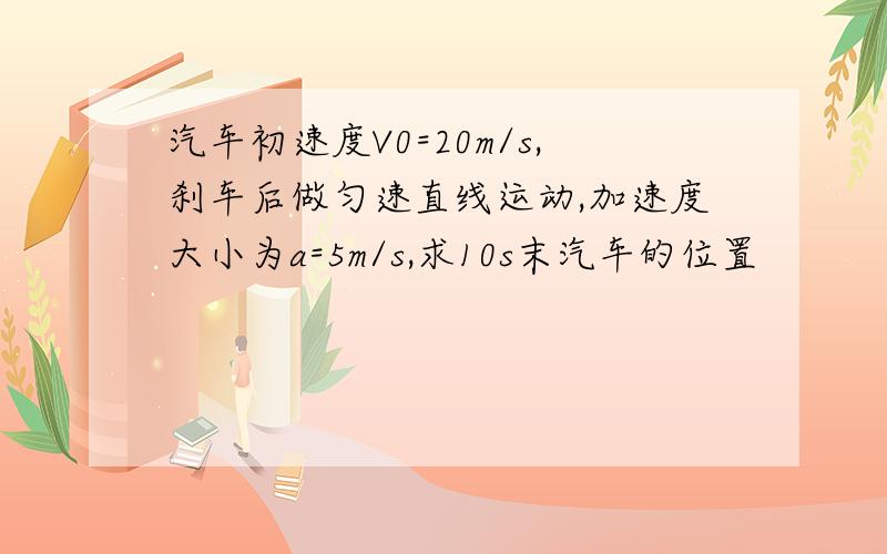 汽车初速度V0=20m/s,刹车后做匀速直线运动,加速度大小为a=5m/s,求10s末汽车的位置