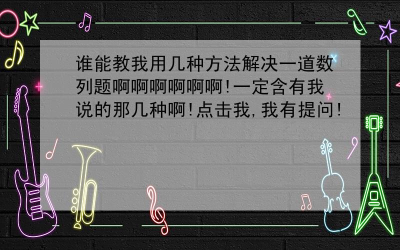 谁能教我用几种方法解决一道数列题啊啊啊啊啊啊!一定含有我说的那几种啊!点击我,我有提问!