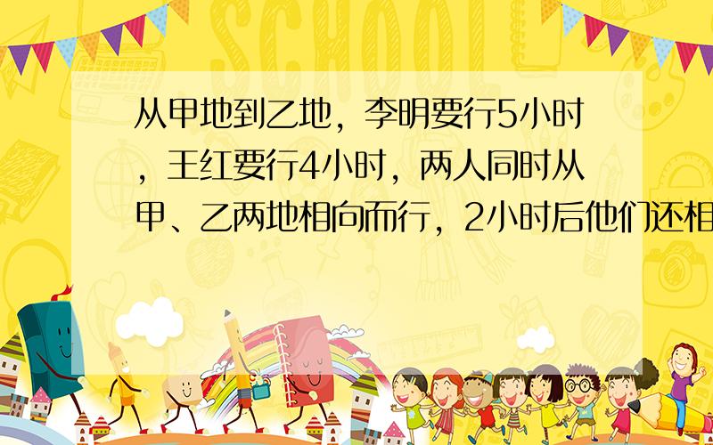 从甲地到乙地，李明要行5小时，王红要行4小时，两人同时从甲、乙两地相向而行，2小时后他们还相距5千米，甲、乙两地相距多少