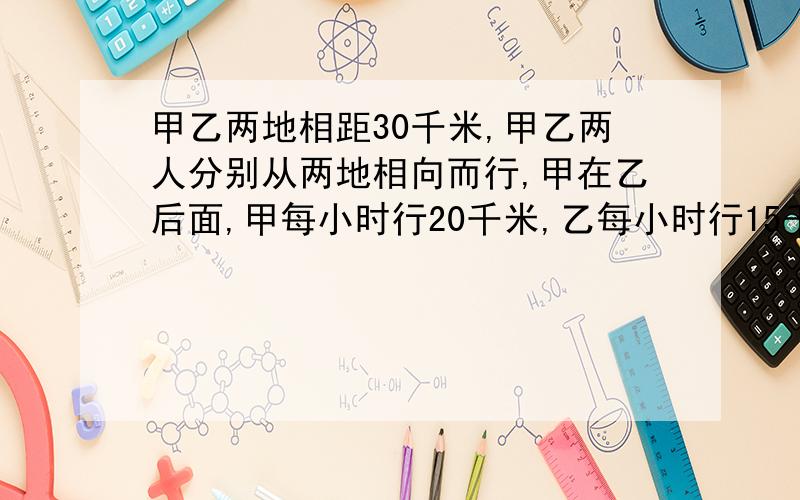 甲乙两地相距30千米,甲乙两人分别从两地相向而行,甲在乙后面,甲每小时行20千米,乙每小时行15千米