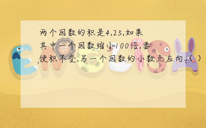 两个因数的积是4,25,如果其中一个因数缩小100倍,要使积不变,另一个因数的小数点应向（ ）移动（ ）