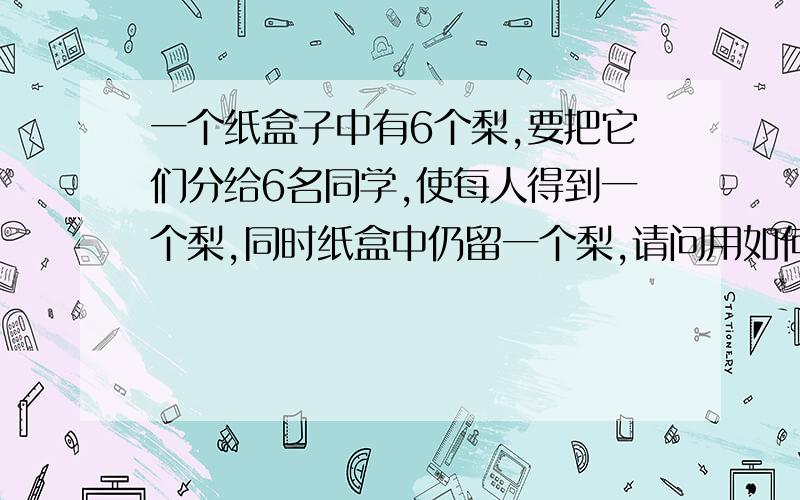 一个纸盒子中有6个梨,要把它们分给6名同学,使每人得到一个梨,同时纸盒中仍留一个梨,请问用如何分?