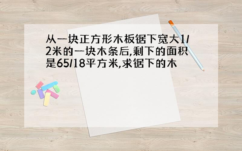 从一块正方形木板锯下宽大1/2米的一块木条后,剩下的面积是65/18平方米,求锯下的木