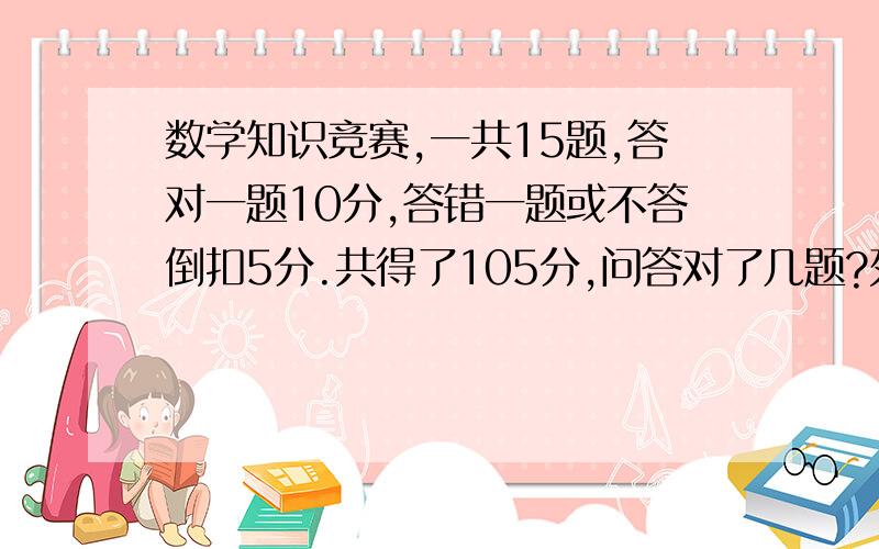 数学知识竞赛,一共15题,答对一题10分,答错一题或不答倒扣5分.共得了105分,问答对了几题?列方程