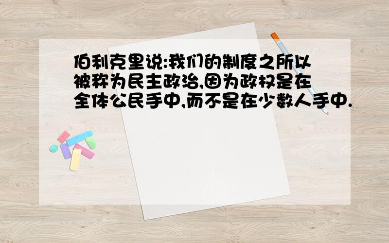 伯利克里说:我们的制度之所以被称为民主政治,因为政权是在全体公民手中,而不是在少数人手中.