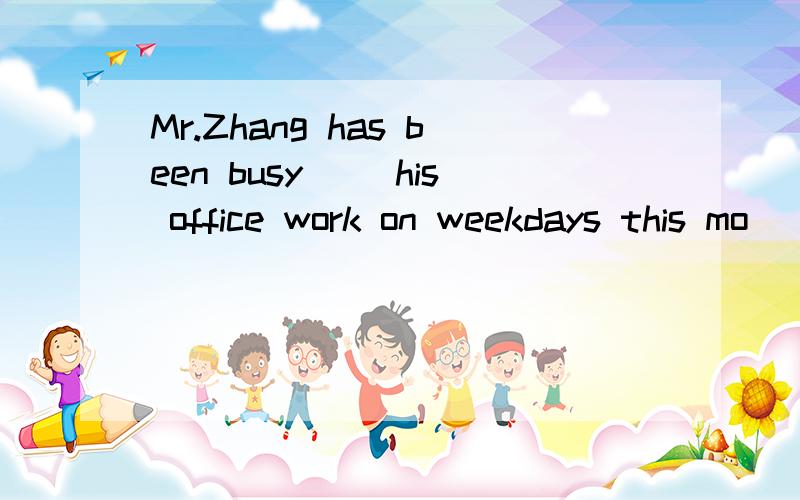 Mr.Zhang has been busy __his office work on weekdays this mo