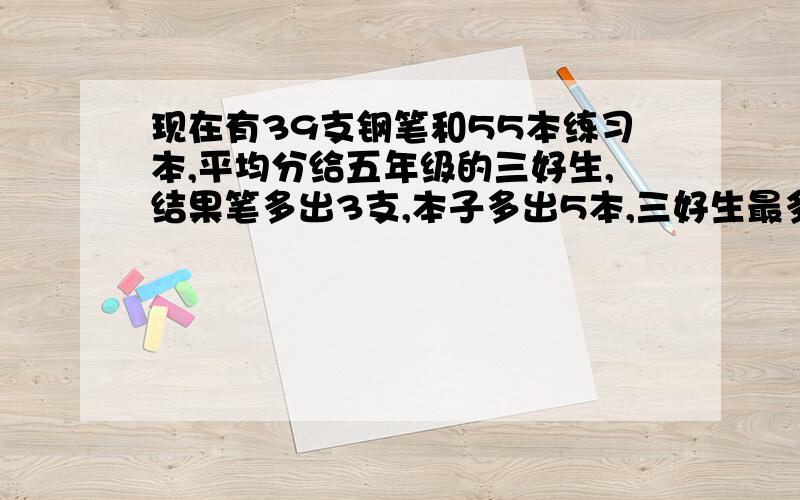 现在有39支钢笔和55本练习本,平均分给五年级的三好生,结果笔多出3支,本子多出5本,三好生最多有几人